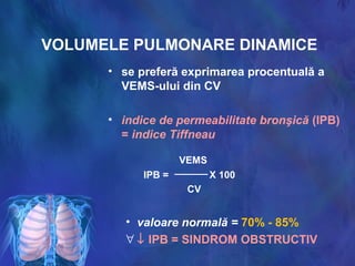 VOLUMELE PULMONARE DINAMICE
• se preferă exprimarea procentuală a
VEMS-ului din CV
• indice de permeabilitate bronşică (IPB)
= indice Tiffneau
VEMS
IPB = X 100
CV
• valoare normală = 70% - 85%
∀ ↓ IPB = SINDROM OBSTRUCTIV
 