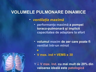 VOLUMELE PULMONARE DINAMICE
• ventilaţia maximă
• performanţa maximă a pompei
toraco-pulmonară şi implicit
capacitatea de adaptare la efort
• volumul maxim de aer care poate fi
ventilat într-un minut
●
• V max. ind = VEMS x 30
∀ ↓ V max. ind. cu mai mult de 20% din
valoarea ideală este patologică
 