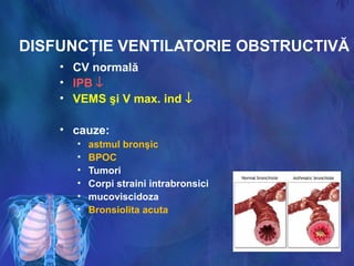 DISFUNCŢIE VENTILATORIE OBSTRUCTIVĂ
• CV normală
• IPB ↓
• VEMS şi V max. ind ↓
• cauze:
• astmul bronşic
• BPOC
• Tumori
• Corpi straini intrabronsici
• mucoviscidoza
• Bronsiolita acuta
 