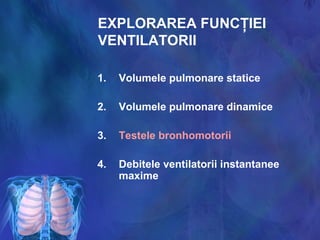 EXPLORAREA FUNCŢIEI
VENTILATORII
1. Volumele pulmonare statice
2. Volumele pulmonare dinamice
3. Testele bronhomotorii
4. Debitele ventilatorii instantanee
maxime
 