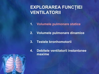 EXPLORAREA FUNCŢIEI
VENTILATORII
1. Volumele pulmonare statice
2. Volumele pulmonare dinamice
3. Testele bronhomotorii
4. Debitele ventilatorii instantanee
maxime
 