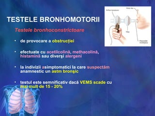 TESTELE BRONHOMOTORII
Testele bronhoconstrictoare
• de provocare a obstrucţiei
• efectuate cu acetilcolină, methacolină,
histamină sau diverşi alergeni
• la indivizii asimptomatici la care suspectăm
anamnestic un astm bronşic
• testul este semnificativ dacă VEMS scade cu
mai mult de 15 - 20%
 