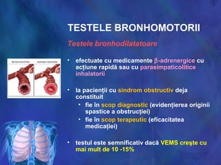 TESTELE BRONHOMOTORII
Testele bronhodilatatoare
• efectuate cu medicamente β-adrenergice cu
acţiune rapidă sau cu parasimpaticolitice
inhalatorii
• la pacienţii cu sindrom obstructiv deja
constituit
• fie în scop diagnostic (evidenţierea originii
spastice a obstrucţiei)
• fie în scop terapeutic (eficacitatea
medicaţiei)
• testul este semnificativ dacă VEMS creşte cu
mai mult de 10 -15%
 