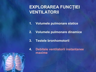 EXPLORAREA FUNCŢIEI
VENTILATORII
1. Volumele pulmonare statice
2. Volumele pulmonare dinamice
3. Testele bronhomotorii
4. Debitele ventilatorii instantanee
maxime
 