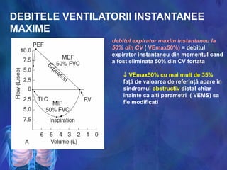 DEBITELE VENTILATORII INSTANTANEE
MAXIME
debitul expirator maxim instantaneu la
50% din CV ( VEmax50%) = debitul
expirator instantaneu din momentul cand
a fost eliminata 50% din CV fortata
↓ VEmax50% cu mai mult de 35%
faţă de valoarea de referinţă apare în
sindromul obstructiv distal chiar
inainte ca alti parametri ( VEMS) sa
fie modificati
 