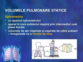 VOLUMELE PULMONARE STATICE
Spirometria
• cu ajutorul spirometrului
• aparat în care subiectul respiră prin intermediul unei
piese bucale
• volumele de aer inspirate şi expirate de către subiect
– înregistrate ca o funcţie de timp
 