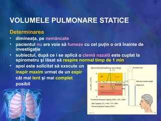 VOLUMELE PULMONARE STATICE
Determinarea
• dimineaţa, pe nemâncate
• pacientul nu are voie să fumeze cu cel puţin o oră înainte de
investigaţie
• subiectul, după ce i se aplică o clemă nazală este cuplat la
spirometru şi lăsat să respire normal timp de 1 min
• apoi este solicitat să execute un
inspir maxim urmat de un expir
cât mai lent şi mai complet
posibil
 
