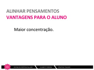 ALINHAR	
  PENSAMENTOS	
  
VANTAGENS	
  PARA	
  O	
  ALUNO	
  
Maior	
  concentração.	
  
	
  
	
  

CRIAR	
  
IDEIAS
	
  

	
  	
  	
  	
  	
  	
  	
  OFICINA	
  DO	
  PORTFOLIO	
  by	
  IADE	
  	
  	
  

	
  ELISABETE	
  FERREIRA	
  	
  	
  	
  	
  	
  	
  	
  	
  	
  	
  	
  	
  	
  	
  	
  	
  	
  	
  STRATEGIC	
  TEACHER	
  

 