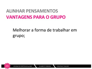 ALINHAR	
  PENSAMENTOS	
  
VANTAGENS	
  PARA	
  O	
  GRUPO	
  
Melhorar	
  a	
  forma	
  de	
  trabalhar	
  em	
  
grupo;	
  
	
  

CRIAR	
  
IDEIAS
	
  

	
  	
  	
  	
  	
  	
  	
  OFICINA	
  DO	
  PORTFOLIO	
  by	
  IADE	
  	
  	
  

	
  ELISABETE	
  FERREIRA	
  	
  	
  	
  	
  	
  	
  	
  	
  	
  	
  	
  	
  	
  	
  	
  	
  	
  	
  STRATEGIC	
  TEACHER	
  

 