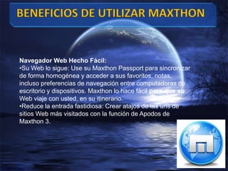 Navegador Web Hecho Fácil:
•Su Web lo sigue: Use su Maxthon Passport para sincronizar
de forma homogénea y acceder a sus favoritos, notas,
incluso preferencias de navegación entre computadoras de
escritorio y dispositivos. Maxthon lo hace fácil para que su
Web viaje con usted, en su itinerario.
•Reduce la entrada fastidiosa: Crear atajos de las urls de
sitios Web más visitados con la función de Apodos de
Maxthon 3.
 