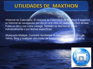 •Historial de Calendario: El Historial de Calendario de Maxthon 3 organiza
su historial de navegación por día en una vista de calendario fácil de leer.
Pulse un día y vea como navegó. También es fácil borrar ítems
individualmente o por fechas específicas.
•Búsqueda Múltiple: Compare resultados de búsquedas entre Google,
Yahoo, Bing y cualquier otro motor de búsqueda en una fácil ventana.