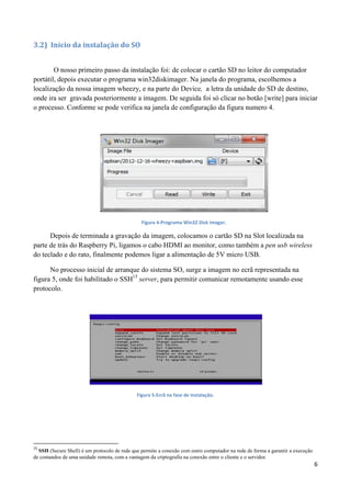 6
3.2) Inicio da instalação do SO
O nosso primeiro passo da instalação foi: de colocar o cartão SD no leitor do computador
portátil, depois executar o programa win32diskimager. Na janela do programa, escolhemos a
localização da nossa imagem wheezy, e na parte do Device, a letra da unidade do SD de destino,
onde ira ser gravada posteriormente a imagem. De seguida foi só clicar no botão [write] para iniciar
o processo. Conforme se pode verifica na janela de configuração da figura numero 4.
Figura 4-Programa Win32 Disk imager.
Depois de terminada a gravação da imagem, colocamos o cartão SD na Slot localizada na
parte de trás do Raspberry Pi, ligamos o cabo HDMI ao monitor, como também a pen usb wireless
do teclado e do rato, finalmente podemos ligar a alimentação de 5V micro USB.
No processo inicial de arranque do sistema SO, surge a imagem no ecrã representada na
figura 5, onde foi habilitado o SSH15
server, para permitir comunicar remotamente usando esse
protocolo.
Figura 5-Ecrã na fase de instalação.
15
SSH (Secure Shell) é um protocolo de rede que permite a conexão com outro computador na rede de forma a garantir a execução
de comandos de uma unidade remota, com a vantagem da criptografia na conexão entre o cliente e o servidor.
 
