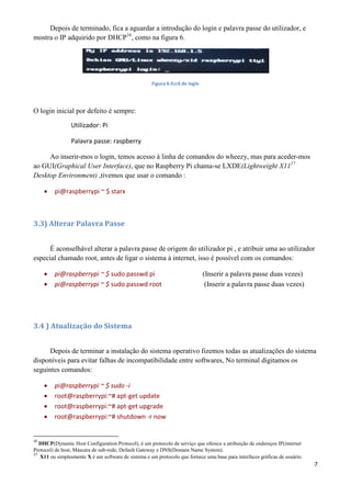 7
Depois de terminado, fica a aguardar a introdução do login e palavra passe do utilizador, e
mostra o IP adquirido por DHCP16
, como na figura 6.
Figura 6-Ecrã de login
O login inicial por defeito é sempre:
Utilizador: Pi
Palavra passe: raspberry
Ao inserir-mos o login, temos acesso à linha de comandos do wheezy, mas para aceder-mos
ao GUI(Graphical User Interface), que no Raspberry Pi chama-se LXDE(Lightweight X1117
Desktop Environment) ,tivemos que usar o comando :
 pi@raspberrypi ~ $ starx
3.3) Alterar Palavra Passe
É aconselhável alterar a palavra passe de origem do utilizador pi , e atribuir uma ao utilizador
especial chamado root, antes de ligar o sistema à internet, isso é possível com os comandos:
 pi@raspberrypi ~ $ sudo passwd pi (Inserir a palavra passe duas vezes)
 pi@raspberrypi ~ $ sudo passwd root (Inserir a palavra passe duas vezes)
3.4 ) Atualização do Sistema
Depois de terminar a instalação do sistema operativo fizemos todas as atualizações do sistema
disponíveis para evitar falhas de incompatibilidade entre softwares, No terminal digitamos os
seguintes comandos:
 pi@raspberrypi ~ $ sudo -i
 root@raspberrypi:~# apt-get update
 root@raspberrypi:~# apt-get upgrade
 root@raspberrypi:~# shutdown -r now
16
DHCP(Dynamic Host Configuration Protocol), é um protocolo de serviço que oferece a atribuição de endereços IP(internet
Protocol) de host, Máscara de sub-rede, Default Gateway e DNS(Domain Name System).
17
X11 ou simplesmente X é um software de sistema e um protocolo que fornece uma base para interfaces gráficas de usuário.
 