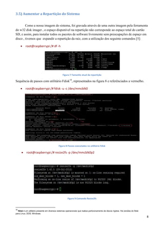 8
3.5) Aumentar a Repartição do Sistema
Como a nossa imagem do sistema, foi gravada através de uma outra imagem pela ferramenta
do w32 disk imager , o espaço disponível na repartição não corresponde ao espaço total do cartão
SD, e assim, para instalar todos os pacotes de software livremente sem preocupações de espaço em
disco , tivemos que expandir a repartição da raiz, com a utilização dos seguinte comandos [5]:
 root@raspberrypi:/# df -h
Figura 7-Tamanho atual da repartição
Sequência de passos com utilitário Fdisk18
, representados na figura 8 e referênciados a vermelho.
 root@raspberrypi:/# fdisk -u -c /dev/mmcblk0
Figura 8-Passos executados no utilitário Fdisk
 root@raspberrypi:/# resize2fs -p /dev/mmcblk0p2
Figura 9-Comando Resize2fs
18
fdisk é um utilitário presente em diversos sistemas operacionais que realiza particionamento de discos rígidos. Há versões do fdisk
para Linux, DOS, Windows.
 