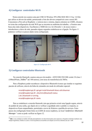 10
4) Configurar controlador Wi Fi
Nesta conexão nos usamos uma pen USB 2.0 Wireless TP-LINK IEEE 802.11 b/g 2.4 Ghz
que utiliza os drivers da realtek, pertencendo a lista dos drivers compatíveis com o nosso SO.
Conectamos a Pen usb ao Raspberry e reinicia-mos o sistema, depois entramos no LXDE, clicamos
no ícone das configurações da rede Wifi que se encontra no ambiente de trabalho, e fizemos uma
busca das redes disponíveis. Escolhemos o SSID (Service Set IDentifier ) do nosso router e
introduzimos a chave de rede, passados alguns segundos estabeleceu-se a ligação. Na figura 11
podemos verificar os passos dados nesta configuração.
Figura 11- Configuração WI FI
5) Configurar controlador Bluetooth
Na conexão bluetooth, usamos uma pen do modelo : ANYCOM 250 USB versão 2.0 class 1
(100miliWatts, 20dBm20
até 100 metros), com taxas de transferência de 3M/bs.
Para o Raspberry poder reconhecer o dispositivo Bluetooth tivemos que instalar os seguintes
pacotes de software, através da linha de comandos em modo de utilizador especial:
root@raspberrypi:/# apt-get install bluetooth bluez-utils blueman
root@raspberrypi:/# ./etc/init.d/bluetooth status
[ ok ] bluetooth is running.
root@raspberrypi:/# startx
Para se estabelecer a conexão bluetooth, tem que primeiro existir uma ligação segura, através
do pedido de uma senha, que depois de se verificar a igualdade entre o pedido e a resposta, os
dispositivos ficam emparelhados, permitindo o envio de ficheiros e partilha de serviços. Estes
passos da configuração foram feitos no LXDE do nosso raspberry, no local "preference->Bluetooth
Manager " como se pode verificar na figura 12.
20
dBm é uma unidade de medida utilizada principalmente em telecomunicações para expressar a frequência absoluta mediante uma
relação logarítmica. Define-se como o nível de potência em decibéis em relação ao nível de referência de um 1 mW.
 
