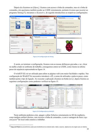 12
Depois de clicarmos no [Open,], ficamos com acesso a linha de comandos, mas só a linha de
comandos, nós queríamos também aceder ao LXDE remotamente, portanto tivemos que recorrer ao
programa Xming [7], iniciamos o XLaunch e, de seguida introduzimos as respetivas configurações:
Figura 14-Configuração do Xming
E assim, ao terminar a configuração, ficamos com as nossas definiçoes gravadas, e ao clicar
no atalho criado no ambiente de trabalho, conseguimos entrar no LXDE, como ilustra no último
passo da sequência representada na figura 14.
O winSCP [8] vai ser utilizado para editar as páginas web com maior facilidade e rapidez. Nas
configuração do WinSCP foi necessário introduzir o IP, o nome de utilizador e palavra passe, como
também porta e tipo de ligação. Ao executar a aplicação clicamos no botão [new], depois fizemos as
seguintes configurações como podemos verificar na figura 15.
Figura 15-Configuração do WinSCP.
Neste ambiente podemos criar, apagar e editar ficherios remotamente no SO do raspberry,
como tambem atribuir direitos, sem recorrer a linha de comandos, e com a vantagem de fazer copy
and paste24
do local onde estamos a trabalhar.
24
Copy and Paste é o procedimento usado para transferência de conteúdo (texto, dados, arquivos, objetos) de uma origem para um destino.
 