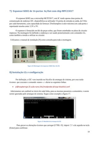 13
7) Expansor K002 de 16 portas In/Out com chip MPC23017
O expansor K002 usa o microchip MCP23017, este IC tendo apenas duas portas de
comunicação de endereço I2C, disponibiliza ao utilizador 16 portas de entrada ou saída, de 8 bits
por cada barramento, com capacidade de fornecer 25miliampéres (valor máximo) em cada porta e
suportando tensões entre 3,3V e 5V.
O expansor é fornecido em Kit de peças soltas, que foram estanhadas na placa de circuito
impresso. Na montagem foi definido o endereço a ser usado posteriormente com comandos i2c,
como também a tensão a utilizar no circuito
Utilizamos o manual de instalação [9] como consulta para toda a montagem.
Figura 16-Montagem do expansor K002 Slice 16 I/O.
8) Instalação i2c e configuração
Por definição, o I2C vem inserido na blacklist de arranque do sistema, por essa razão
tivemos que executar o comando «nano» e alterar as seguintes linhas:
 pi@raspberrypi /$ sudo nano /etc/modprobe.d/raspi-blacklist.conf
Adicionamos um cardinal no inicio de cada linha, para as mesmas passarem a comentário, e assim
serem ignoradas pelo arranque do sistema. Segue como exemplo a figura 17.
Figura 17-Blacklist de arranque do SO.
Para gravar as alterações tivemos que carregar [CTRL+X] depois "y" e de seguida na tecla
[Enter] para confirmar.
 