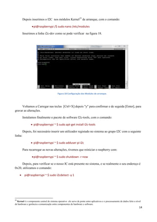 14
Depois inserimos o I2C nos módulos Kernel25
de arranque, com o comando:
pi@raspberrypi /$ sudo nano /etc/modules
Inserimos a linha i2c-dev como se pode verificar na figura 18.
Figura 18-Configuração dos Modules de arranque.
Voltamos a Carregar nas teclas [Ctrl+X] depois "y" para confirmar e de seguida [Enter], para
gravar as alterações.
Instalamos finalmente o pacote de software I2c-tools, com o comando:
 pi@raspberrypi ~ $ sudo apt-get install i2c-tools
Depois, foi necessário inserir um utilizador registado no sistema ao grupo I2C com a seguinte
linha:
 pi@raspberrypi ~ $ sudo adduser pi i2c
Para recarregar as novas alterações, tivemos que reiniciar o raspberry com:
pi@raspberrypi ~ $ sudo shutdown -r now
Depois, para verificar se o nosso IC está presente no sistema, e se realmente o seu endereço é
0x20, utilizamos o comando:
 pi@raspberrypi ~ $ sudo i2cdetect -y 1
25
Kernel é o componente central do sistema operativo ele serve de ponte entre aplicativos e o processamento de dados feito a nível
de hardware e gerência a comunicação entre componentes de hardware e software.
 