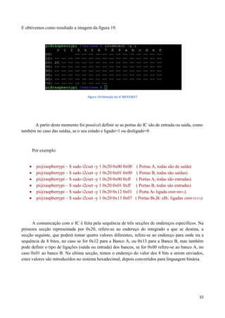 15
E obtivemos como resultado a imagem da figura 19.
Figura 19-Deteção do IC MCP23017
A partir deste momento foi possível definir se as portas do IC são de entrada ou saída, como
também no caso das saídas, se o seu estado e ligado=1 ou desligado=0
Por exemplo:
 pi@raspberrypi ~ $ sudo i2cset -y 1 0x20 0x00 0x00 ( Portas A, todas são de saída)
 pi@raspberrypi ~ $ sudo i2cset -y 1 0x20 0x01 0x00 ( Portas B, todas são saídas)
 pi@raspberrypi ~ $ sudo i2cset -y 1 0x20 0x00 0xff ( Portas A, todas são entradas)
 pi@raspberrypi ~ $ sudo i2cset -y 1 0x20 0x01 0xff ( Portas B, todas são entradas)
 pi@raspberrypi ~ $ sudo i2cset -y 1 0x20 0x12 0x01 ( Porta A0 ligada (0000 0001))
 pi@raspberrypi ~ $ sudo i2cset -y 1 0x20 0x13 0x07 ( Portas B0,B1 eB2, ligadas (0000 0111))
A comunicação com o IC é feita pela sequência de três secções de endereços específicos. Na
primeira secção representada por 0x20, refere-se ao endereço do integrado a que se destina, a
secção seguinte, que poderá tomar quatro valores diferentes, refere-se ao endereço para onde ira a
sequência de 8 bites, no caso se for 0x12 para a Banco A, ou 0x13 para a Banco B, mas também
pode definir o tipo de ligações (saída ou entrada) dos bancos, se for 0x00 refere-se ao banco A, no
caso 0x01 ao banco B. Na ultima secção, temos o endereço do valor dos 8 bits a serem enviados,
estes valores são introduzidos no sistema hexadecimal, depois convertidos para linguagem binária.
 