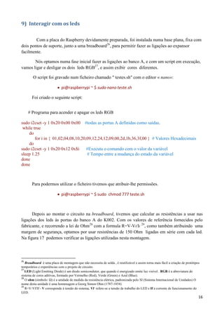 16
9) Interagir com os leds
Com a placa do Raspberry devidamente preparada, foi instalada numa base plana, fixa com
dois pontos de suporte, junto a uma breadboard26
, para permitir fazer as ligações ao expansor
facilmente.
Nós optamos numa fase inicial fazer as ligações ao banco A, e com um script em execução,
vamos ligar e desligar os dois leds RGB27
, e assim exibir cores diferentes.
O script foi gravado num ficheiro chamado " testes.sh" com o editor « nano»:
 pi@raspberrypi ~ $ sudo nano teste.sh
Foi criado o seguinte script:
# Programa para acender e apagar os leds RGB
sudo i2cset -y 1 0x20 0x00 0x00 #todas as portas A definidas como saídas.
while true
do
for i in { 01,02,04,08,10,20,09,12,24,12,09,00,2d,1b,36,3f,00 } # Valores Hexadecimais
do
sudo i2cset -y 1 0x20 0x12 0x$i #Executa o comando com o valor da variável
sleep 1.25 # Tempo entre a mudança do estado da variável
done
done
Para podermos utilizar o ficheiro tivemos que atribuir-lhe permissões.
 pi@raspberrypi ~ $ sudo chmod 777 teste.sh
Depois ao montar o circuito na breadboard, tivemos que calcular as resistências a usar nas
ligações dos leds às portas do banco A do K002. Com os valores de referência fornecidos pelo
fabricante, e recorrendo a lei de Ohm28
com a formula R=V-Vf/If
29
, como também atribuindo uma
margem de segurança, optamos por usar resistências de 150 Ohm ligadas em série com cada led.
Na figura 17 podemos verificar as ligações utilizadas nesta montagem.
26
Breadboard é uma placa de montagem que não necessita de solda , é reutilizável e assim torna mais fácil a criação de protótipos
temporários e experiências com o projeto de circuito.
27
LED (Light Emitting Diode) é um diodo semicondutor, que quando é energizado emite luz visível . RGB é a abreviatura do
sistema de cores aditivas, formado por Vermelho (Red), Verde (Green) e Azul (Blue).
28
O ohm (símbolo: Ω) é a unidade de medida da resistência elétrica, padronizada pelo SI (Sistema Internacional de Unidades) O
nome desta unidade é uma homenagem a Georg Simon Ohm (1787-1854)
29
R=V-Vf/If - V corresponde à tensão do sistema, Vf refere-se a tensão de trabalho do LED e If a corrente de funcionamento do
LED.
 