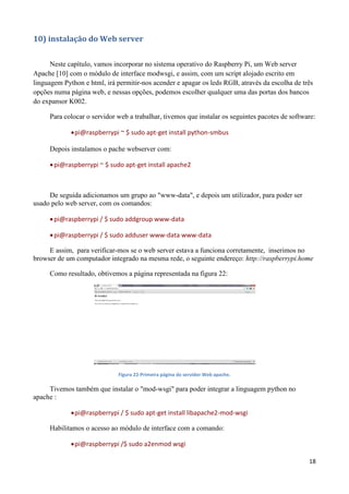 18
10) instalação do Web server
Neste capítulo, vamos incorporar no sistema operativo do Raspberry Pi, um Web server
Apache [10] com o módulo de interface modwsgi, e assim, com um script alojado escrito em
linguagem Python e html, irá permitir-nos acender e apagar os leds RGB, através da escolha de três
opções numa página web, e nessas opções, podemos escolher qualquer uma das portas dos bancos
do expansor K002.
Para colocar o servidor web a trabalhar, tivemos que instalar os seguintes pacotes de software:
pi@raspberrypi ~ $ sudo apt-get install python-smbus
Depois instalamos o pache webserver com:
pi@raspberrypi ~ $ sudo apt-get install apache2
De seguida adicionamos um grupo ao "www-data", e depois um utilizador, para poder ser
usado pelo web server, com os comandos:
pi@raspberrypi / $ sudo addgroup www-data
pi@raspberrypi / $ sudo adduser www-data www-data
E assim, para verificar-mos se o web server estava a funciona corretamente, inserimos no
browser de um computador integrado na mesma rede, o seguinte endereço: http://raspberrypi.home
Como resultado, obtivemos a página representada na figura 22:
Figura 22-Primeira página do servidor Web apache.
Tivemos também que instalar o "mod-wsgi" para poder integrar a linguagem python no
apache :
pi@raspberrypi / $ sudo apt-get install libapache2-mod-wsgi
Habilitamos o acesso ao módulo de interface com a comando:
pi@raspberrypi /$ sudo a2enmod wsgi
 