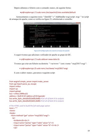 19
Depois editamos o ficheiro com o comando «nano», da seguinte forma:
pi@raspberrypi / $ sudo nano /etc/apache2/sites-available/default
Acrescentamos o seguintes texto: " ExecCGI " e " AddHandler wsgi-script .wsgi " no script
de arranque do apache, como se verifica na figura 23, referênciado a vermelho:
Figura 23-Configurações do script de arranque do apache
A seguir tivemos que adicionar o utilizador do apache ao grupo do I2C.
 pi@raspberrypi / $ sudo adduser www-data i2c
Tivemos que criar um ficheiro na diretoria " /var/www/ " com o nome " mcp23017.wsgi ".
 pi@raspberrypi /$ sudo nano /var/www/ mcp23017.wsgi
E com o editor «nano», gravamos o seguinte script:
from wsgiref.simple_server import make_server
from cgi import parse_qs, escape
import smbus
import sys
import getopt
bus = smbus.SMBus(1)
address = 0x20 # I2C address of IO Expander
bus.write_byte_data(0x20,0x00,0x00) # Set all of bank A to outputs
bus.write_byte_data(0x20,0x01,0x00) # Set all of bank B to outputs
# The HTML used to build the full web page option
html = """
<html>
<body>
<form method="get" action="mcp23017.wsgi">
<p>
<b>Bank</b><br />
<input name="portas" type="radio" value="a"> A
<input name="portas" type="radio" value="b"> B <br />
</p>
 