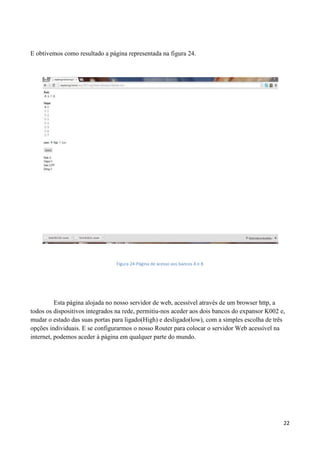 22
E obtivemos como resultado a página representada na figura 24.
Figura 24-Página de acesso aos bancos A e B
Esta página alojada no nosso servidor de web, acessível através de um browser http, a
todos os dispositivos integrados na rede, permitiu-nos aceder aos dois bancos do expansor K002 e,
mudar o estado das suas portas para ligado(High) e desligado(low), com a simples escolha de três
opções individuais. E se configurarmos o nosso Router para colocar o servidor Web acessível na
internet, podemos aceder à página em qualquer parte do mundo.
 