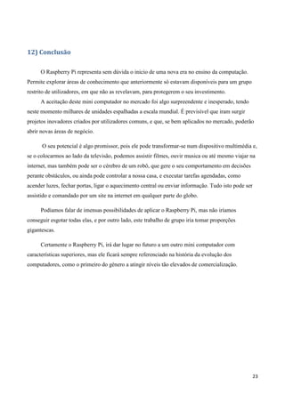23
12) Conclusão
O Raspberry Pi representa sem dúvida o inicio de uma nova era no ensino da computação.
Permite explorar áreas de conhecimento que anteriormente só estavam disponíveis para um grupo
restrito de utilizadores, em que não as revelavam, para protegerem o seu investimento.
A aceitação deste mini computador no mercado foi algo surpreendente e inesperado, tendo
neste momento milhares de unidades espalhadas a escala mundial. É previsível que iram surgir
projetos inovadores criados por utilizadores comuns, e que, se bem aplicados no mercado, poderão
abrir novas áreas de negócio.
O seu potencial é algo promissor, pois ele pode transformar-se num dispositivo multimédia e,
se o colocarmos ao lado da televisão, podemos assistir filmes, ouvir musica ou até mesmo viajar na
internet, mas também pode ser o cérebro de um robô, que gere o seu comportamento em decisões
perante obstáculos, ou ainda pode controlar a nossa casa, e executar tarefas agendadas, como
acender luzes, fechar portas, ligar o aquecimento central ou enviar informação. Tudo isto pode ser
assistido e comandado por um site na internet em qualquer parte do globo.
Podíamos falar de imensas possibilidades de aplicar o Raspberry Pi, mas não iríamos
conseguir esgotar todas elas, e por outro lado, este trabalho de grupo iria tomar proporções
gigantescas.
Certamente o Raspberry Pi, irá dar lugar no futuro a um outro mini computador com
características superiores, mas ele ficará sempre referenciado na história da evolução dos
computadores, como o primeiro do género a atingir níveis tão elevados de comercialização.
 