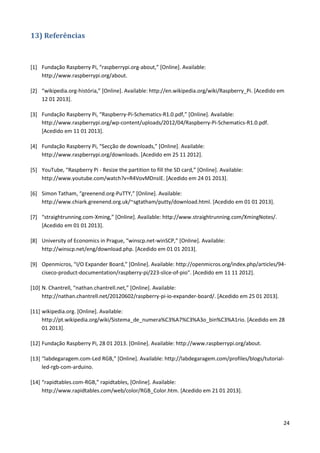 24
13) Referências
[1] Fundação Raspberry Pi, “raspberrypi.org-about,” [Online]. Available:
http://www.raspberrypi.org/about.
[2] “wikipedia.org-história,” [Online]. Available: http://en.wikipedia.org/wiki/Raspberry_Pi. [Acedido em
12 01 2013].
[3] Fundação Raspberry Pi, “Raspberry-Pi-Schematics-R1.0.pdf,” [Online]. Available:
http://www.raspberrypi.org/wp-content/uploads/2012/04/Raspberry-Pi-Schematics-R1.0.pdf.
[Acedido em 11 01 2013].
[4] Fundação Raspberry Pi, “Secção de downloads,” [Online]. Available:
http://www.raspberrypi.org/downloads. [Acedido em 25 11 2012].
[5] YouTube, “Raspberry Pi - Resize the partition to fill the SD card,” [Online]. Available:
http://www.youtube.com/watch?v=R4VovMDnsIE. [Acedido em 24 01 2013].
[6] Simon Tatham, “greenend.org-PuTTY,” [Online]. Available:
http://www.chiark.greenend.org.uk/~sgtatham/putty/download.html. [Acedido em 01 01 2013].
[7] “straightrunning.com-Xming,” [Online]. Available: http://www.straightrunning.com/XmingNotes/.
[Acedido em 01 01 2013].
[8] University of Economics in Prague, “winscp.net-winSCP,” [Online]. Available:
http://winscp.net/eng/download.php. [Acedido em 01 01 2013].
[9] Openmicros, “I/O Expander Board,” [Online]. Available: http://openmicros.org/index.php/articles/94-
ciseco-product-documentation/raspberry-pi/223-slice-of-pio". [Acedido em 11 11 2012].
[10] N. Chantrell, “nathan.chantrell.net,” [Online]. Available:
http://nathan.chantrell.net/20120602/raspberry-pi-io-expander-board/. [Acedido em 25 01 2013].
[11] wikipedia.org. [Online]. Available:
http://pt.wikipedia.org/wiki/Sistema_de_numera%C3%A7%C3%A3o_bin%C3%A1rio. [Acedido em 28
01 2013].
[12] Fundação Raspberry Pi, 28 01 2013. [Online]. Available: http://www.raspberrypi.org/about.
[13] “labdegaragem.com-Led RGB,” [Online]. Available: http://labdegaragem.com/profiles/blogs/tutorial-
led-rgb-com-arduino.
[14] “rapidtables.com-RGB,” rapidtables, [Online]. Available:
http://www.rapidtables.com/web/color/RGB_Color.htm. [Acedido em 21 01 2013].
 