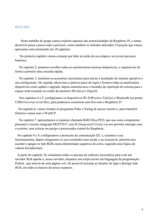 ii
RESUMO
Neste trabalho de grupo vamos explorar algumas das potencialidades do Raspberry Pi, e tentar,
descrever passo a passo todo o percurso, como também os métodos utilizados. O projeto que vamos
apresentar está estruturado em 10 capítulos.
No primeiro capítulo vamos começar por falar na razão da sua origem e no jovem percurso
histórico.
No capitulo 2, tentamos recolher todos as características técnicas disponíveis, e organiza-las de
forma a permitir uma consulta rápida.
No capítulo 3, reunimos os acessórios necessários para iniciar a instalação do sistema operativo e
sua configuração. De seguida, altera-mos a palavra passe de login e fizemos todas as atualizações
disponíveis como update e upgrade, depois aumenta-mos o tamanho da repartição do sistema para o
espaço total existente no cartão de memória SD (Secure Digital).
Nos capítulos 4 e 5, configuramos os dispositivos Wi fi(Wireless Fidelity) e Bluetooth nas portas
USB(Universal serial Bus), para podermos comunicar sem fios com o Raspberry Pi
No capítulo 6, vamos instalar os programas Putty e Xming de acesso remoto e, para transferir
ficheiros vamos usar o WinSCP.
No capítulo 7, apresentamos o expansor chamado K002-Slice PI/O, que usa como componente
principal o circuito integrado MCP27017, este IC(Integrated Circuit) vai nos permitir interagir com
o exterior, sem colocar em perigo o processador central do Raspberry.
No capítulo 8 e 9, configuramos o protocolo de comunicação I2C e, testamos o seu
funcionamento, depois integramos os seus comandos num script, e ao executa-lo, permitiu-nos
acender e apagar os leds RGB, numa determinada sequência de cores, seguindo uma lógica de
valores hexadecimais.
A partir do capítulo 10, instalamos todos os pacotes de software necessários para criar um
servidor Web apache e, nesse servidor, alojamos um script escrito em linguagem de programação
Python , que através de uma página web, foi possível executar as funções de ligar e desligar leds
RGB, em todos os bancos do nosso expansor.
 