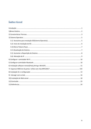 iii
Índice Geral
Introdução ......................................................................................................................................................... 1
1)Breve História................................................................................................................................................. 2
2) Características Técnicas................................................................................................................................. 3
3) Sistema Operativo......................................................................................................................................... 5
3.1) Acessórios para instalação SO(Sistema Operativo)............................................................................... 5
3.2) Inicio da instalação do SO...................................................................................................................... 6
3.3) Alterar Palavra Passe.............................................................................................................................. 7
3.4 ) Atualização do Sistema.......................................................................................................................... 7
3.5) Aumentar a Repartição do Sistema....................................................................................................... 8
3.6) Alteração de IP ...................................................................................................................................... 9
4) Configurar controlador Wi Fi...................................................................................................................... 10
5) Configurar controlador Bluetooth............................................................................................................... 10
6) Instalação software remoto(Putty,Xming e WinSCP).................................................................................. 11
7) Expansor K002 de 16 portas In/Out com chip MPC23017 ...................................................................... 133
8) Instalação i2c e configuração ...................................................................................................................... 13
9) Interagir com os leds .................................................................................................................................. 16
10) instalação do Web server.......................................................................................................................... 18
12) Conclusão .................................................................................................................................................. 23
13) Referências................................................................................................................................................ 24
 