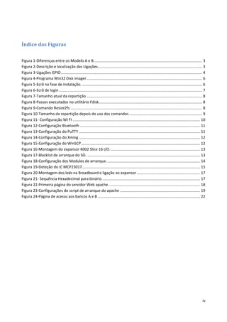 iv
Índice das Figuras
Figura 1-Diferenças entre os Modelo A e B....................................................................................................... 3
Figura 2-Descrição e localização das Ligações................................................................................................... 3
Figura 3-Ligações GPIO...................................................................................................................................... 4
Figura 4-Programa Win32 Disk imager.............................................................................................................. 6
Figura 5-Ecrã na fase de instalação. .................................................................................................................. 6
Figura 6-Ecrã de login........................................................................................................................................ 7
Figura 7-Tamanho atual da repartição.............................................................................................................. 8
Figura 8-Passos executados no utilitário Fdisk.................................................................................................. 8
Figura 9-Comando Resize2fs ............................................................................................................................. 8
Figura 10-Tamanho da repartição depois do uso dos comandos ..................................................................... 9
Figura 11- Configuração WI FI ......................................................................................................................... 10
Figura 12-Configuração Bluetooth .................................................................................................................. 11
Figura 13-Configuração do PuTTY ................................................................................................................... 11
Figura 14-Configuração do Xming ................................................................................................................... 12
Figura 15-Configuração do WinSCP................................................................................................................. 12
Figura 16-Montagem do expansor K002 Slice 16 I/O...................................................................................... 13
Figura 17-Blacklist de arranque do SO. ........................................................................................................... 13
Figura 18-Configuração dos Modules de arranque......................................................................................... 14
Figura 19-Deteção do IC MCP23017................................................................................................................ 15
Figura 20-Montagem dos leds na Breadboard e ligação ao expansor............................................................ 17
Figura 21- Sequência Hexadecimal para binário............................................................................................. 17
Figura 22-Primeira página do servidor Web apache....................................................................................... 18
Figura 23-Configurações do script de arranque do apache ............................................................................ 19
Figura 24-Página de acesso aos bancos A e B ................................................................................................. 22
 