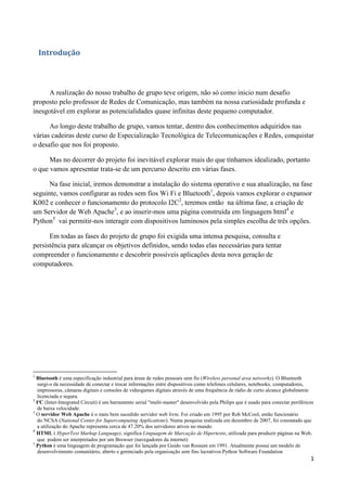 1
Introdução
A realização do nosso trabalho de grupo teve origem, não só como inicio num desafio
proposto pelo professor de Redes de Comunicação, mas também na nossa curiosidade profunda e
inesgotável em explorar as potencialidades quase infinitas deste pequeno computador.
Ao longo deste trabalho de grupo, vamos tentar, dentro dos conhecimentos adquiridos nas
várias cadeiras deste curso de Especialização Tecnológica de Telecomunicações e Redes, conquistar
o desafio que nos foi proposto.
Mas no decorrer do projeto foi inevitável explorar mais do que tínhamos idealizado, portanto
o que vamos apresentar trata-se de um percurso descrito em várias fases.
Na fase inicial, iremos demonstrar a instalação do sistema operativo e sua atualização, na fase
seguinte, vamos configurar as redes sem fios Wi Fi e Bluetooth1
, depois vamos explorar o expansor
K002 e conhecer o funcionamento do protocolo I2C2
, teremos então na última fase, a criação de
um Servidor de Web Apache3
, e ao inserir-mos uma página construída em linguagem html4
e
Python5
vai permitir-nos interagir com dispositivos luminosos pela simples escolha de três opções.
Em todas as fases do projeto de grupo foi exigida uma intensa pesquisa, consulta e
persistência para alcançar os objetivos definidos, sendo todas elas necessárias para tentar
compreender o funcionamento e descobrir possíveis aplicações desta nova geração de
computadores.
1
Bluetooth é uma especificação industrial para áreas de redes pessoais sem fio (Wireless personal area networks). O Bluetooth
surgi-o da necessidade de conectar e trocar informações entre dispositivos como telefones celulares, notebooks, computadores,
impressoras, câmaras digitais e consoles de videogames digitais através de uma frequência de rádio de curto alcance globalmente
licenciada e segura.
2
I²C (Inter-Integrated Circuit) é um barramento serial "multi-master" desenvolvido pela Philips que é usado para conectar periféricos
de baixa velocidade.
3
O servidor Web Apache é o mais bem sucedido servidor web livre. Foi criado em 1995 por Rob McCool, então funcionário
do NCSA (National Center for Supercomputing Applications). Numa pesquisa realizada em dezembro de 2007, foi constatado que
a utilização do Apache representa cerca de 47.20% dos servidores ativos no mundo
4
HTML ( HyperText Markup Language), significa Linguagem de Marcação de Hipertexto, utilizada para produzir páginas na Web.
que podem ser interpretados por um Browser (navegadores da internet)
5
Python é uma linguagem de programação que foi lançada por Guido van Rossum em 1991. Atualmente possui um modelo de
desenvolvimento comunitário, aberto e gerenciado pela organização sem fins lucrativos Python Software Foundation
 