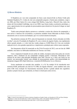 2
1) Breve História
O Raspberry pi é um mini computador de baixo custo desenvolvido no Reino Unido pela
fundação Raspberry Pi. A ideia de criar um computador pequeno e barato para estudantes, surgi-o
em 2006, por Eben Upton [1] e seus colegas Rob Mullins, Lang Jack e Mycroft Alan, todos eles
alunos da Universidade Cambridge, mas só em 2008 é que foram criados os primeiros protótipos, e
com o aparecimento da nova geração de processadores para telemóveis foi possível chegar ao atual
Raspberry Pi.
Tendo como principal objetivo promover e estimular o ensino das ciências da computação, e
sem cativar o interesse dos investidores, as primeiras unidades foram fabricadas no Reino Unido,
unicamente com os recursos da fundação, que vive exclusivamente de doações.
Nas primeiras semanas de 2012, antes do lançamento no mercado, foram colocadas em leilão
no ebay6
, cerca de 10 unidades do Raspberry Pi, com o intuito de angariar fundos, mas rapidamente
obteve grande atenção, e o valor total das vendas atingiu as 16.000 libras [2]. Com este resultado
nada previsível, criou grandes espectativas e impulsionou a produção para valores nunca esperados.
Seu lançamento oficial foi anunciado no dia 29 de Fevereiro de 2012, com um lote de 10000
unidades, mas desta vez fabricadas totalmente em Taiwan e na China.
Com o impensável tamanho de um cartão de crédito, incorpora numa única placa de circuito
impresso, todo o hardware de um computador completo pronto a funcionar. Baseando-se num
sistema de um único chip principal designada como SOC (System on a chip), que inclui no seu
interior: um processador central, uma unidade de processamento gráfico com potencialidade de
interpretar imagens HD (High Definition), e memória RAM(Random Access Memory).
Existe atualmente no mercado dois modelos, A e B. No modelo B foi introduzida mais
memória RAM, perfazendo um total de 512 MB, um ligação Ethernet7
, como também mais uma
porta USB. Esta evolução foi forçosamente necessária devido à grande adesão dos seguidores
perante o projeto inicial, que certamente, no futuro evoluirá para outros níveis.
6
eBay é o nome de uma empresa de comércio eletrônico fundada nos Estados Unidos, em Setembro de 1995, por Pierre Omidyar.
Atualmente é o maior site do mundo para a venda e compra de bens, sendo o mais popular shopping da Internet.
7
Ethernet é um protocolo de interconexão para redes locais - (LAN-Local area network).
 