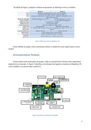 3
Na tabela da figura 1 podemos analisar em pormenor as diferenças entre os modelos.
Figura 1-Diferenças entre os Modelo A e B.
Neste trabalho de grupo vamos unicamente utilizar o modelo B, como suporte para o nosso
projeto.
2) Características Técnicas
Vamos tentar reunir nesta parte do projeto, todas as características técnicas mais importantes
disponíveis no mercado. A figura 2 identifica a localização das ligações existentes no Raspberry Pi,
como também o seu processador central [3].
Figura 2-Descrição e localização das Ligações.
 