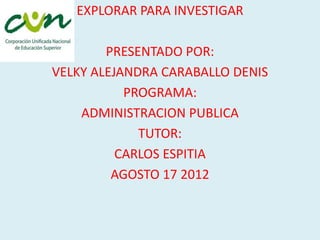 EXPLORAR PARA INVESTIGAR

        PRESENTADO POR:
VELKY ALEJANDRA CARABALLO DENIS
           PROGRAMA:
    ADMINISTRACION PUBLICA
             TUTOR:
          CARLOS ESPITIA
         AGOSTO 17 2012
 