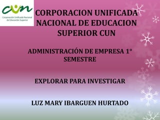 CORPORACION UNIFICADA
 NACIONAL DE EDUCACION
     SUPERIOR CUN

ADMINISTRACIÓN DE EMPRESA 1°
         SEMESTRE


 EXPLORAR PARA INVESTIGAR


LUZ MARY IBARGUEN HURTADO
 