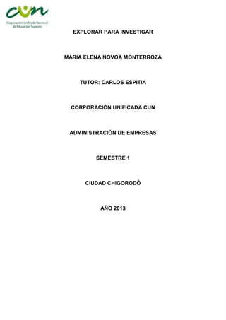 EXPLORAR PARA INVESTIGAR



MARIA ELENA NOVOA MONTERROZA



    TUTOR: CARLOS ESPITIA



 CORPORACIÓN UNIFICADA CUN



 ADMINISTRACIÓN DE EMPRESAS



         SEMESTRE 1



      CIUDAD CHIGORODÓ



          AÑO 2013
 