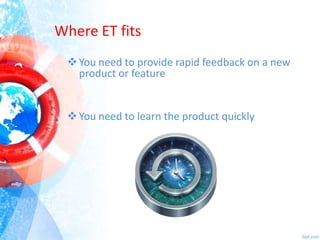 Where ET fits
 You need to provide rapid feedback on a new
product or feature

 You need to learn the product quickly

 