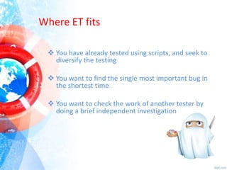Where ET fits
 You have already tested using scripts, and seek to
diversify the testing
 You want to find the single most important bug in
the shortest time
 You want to check the work of another tester by
doing a brief independent investigation

 