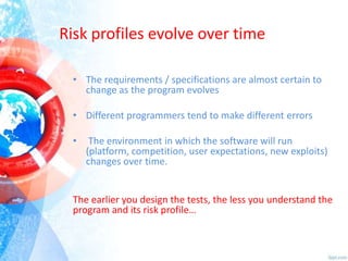 Risk profiles evolve over time
• The requirements / specifications are almost certain to
change as the program evolves
• Different programmers tend to make different errors
•

The environment in which the software will run
(platform, competition, user expectations, new exploits)
changes over time.

The earlier you design the tests, the less you understand the
program and its risk profile…

 