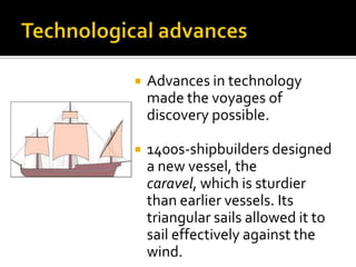 Technological advancesAdvances in technology made the voyages of discovery possible.1400s-shipbuilders designed a new vessel, the caravel, which is sturdier than earlier vessels. Its triangular sails allowed it to sail effectively against the wind.