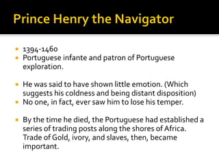 Prince Henry the Navigator1394-1460Portuguese infante and patron of Portuguese exploration.He was said to have shown little emotion. (Which suggests his coldness and being distant disposition)No one, in fact, ever saw him to lose his temper.By the time he died, the Portuguese had established a series of trading posts along the shores of Africa. Trade of Gold, ivory, and slaves, then, became important.