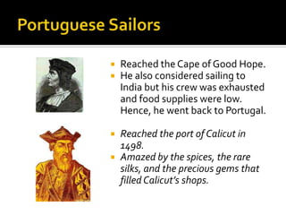 Portuguese SailorsReached the Cape of Good Hope.He also considered sailing to India but his crew was exhausted and food supplies were low. Hence, he went back to Portugal.Reached the port of Calicut in 1498.Amazed by the spices, the rare silks, and the precious gems that filled Calicut’s shops.