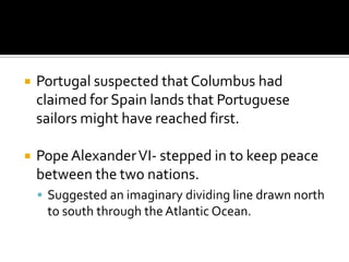 Portugal suspected that Columbus had claimed for Spain lands that Portuguese sailors might have reached first.Pope Alexander VI- stepped in to keep peace between the two nations.Suggested an imaginary dividing line drawn north to south through the Atlantic Ocean.