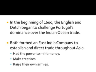 In the beginning of 1600, the English and Dutch began to challenge Portugal’s dominance over the Indian Ocean trade.Both formed an East India Company to establish and direct trade throughout Asia.Had the power to mint money.Make treatisesRaise their own armies.