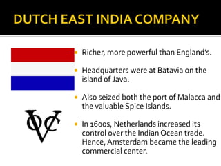 DUTCH EAST INDIA COMPANYRicher, more powerful than England’s.Headquarters were at Batavia on the island of Java.Also seized both the port of Malacca and the valuable Spice Islands.In 1600s, Netherlands increased its control over the Indian Ocean trade. Hence, Amsterdam became the leading commercial center.