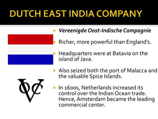 DUTCH EAST INDIA COMPANYVereenigde Oost-Indische CompagnieRicher, more powerful than England’s.Headquarters were at Batavia on the island of Java.Also seized both the port of Malacca and the valuable Spice Islands.In 1600s, Netherlands increased its control over the Indian Ocean trade. Hence, Amsterdam became the leading commercial center.
