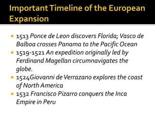 Important Timeline of the European Expansion1513 Ponce de Leon discovers Florida; Vasco de Balboa crosses Panama to the Pacific Ocean1519-1521 An expedition originally led by Ferdinand Magellan circumnavigates the globe.1524Giovanni de Verrazano explores the coast of North America1532 Francisco Pizarro conquers the Inca Empire in Peru