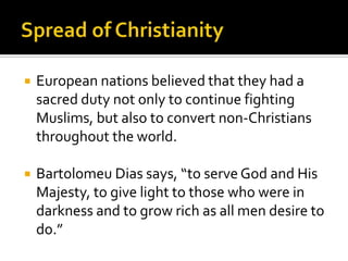 Spread of ChristianityEuropean nations believed that they had a sacred duty not only to continue fighting Muslims, but also to convert non-Christians throughout the world.Bartolomeu Dias says, “to serve God and His Majesty, to give light to those who were in darkness and to grow rich as all men desire to do.”
